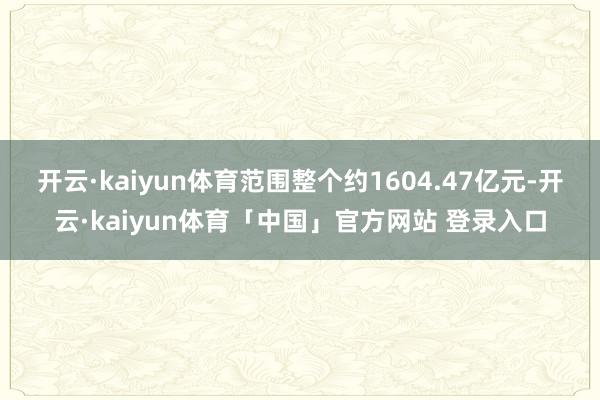 开云·kaiyun体育范围整个约1604.47亿元-开云·kaiyun体育「中国」官方网站 登录入口