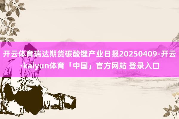 开云体育瑞达期货碳酸锂产业日报20250409-开云·kaiyun体育「中国」官方网站 登录入口
