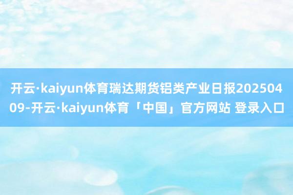 开云·kaiyun体育瑞达期货铝类产业日报20250409-开云·kaiyun体育「中国」官方网站 登录入口