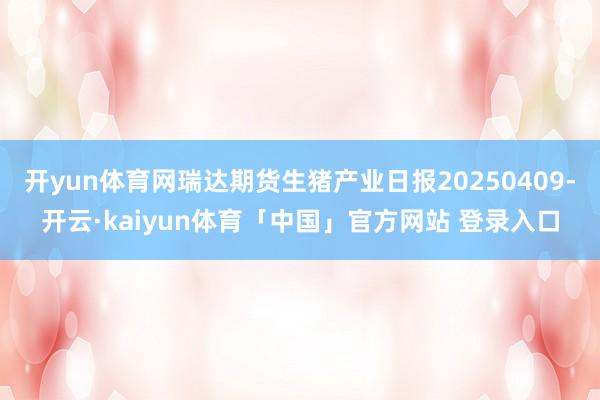 开yun体育网瑞达期货生猪产业日报20250409-开云·kaiyun体育「中国」官方网站 登录入口