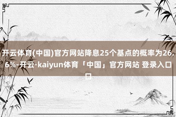 开云体育(中国)官方网站降息25个基点的概率为26.6%-开云·kaiyun体育「中国」官方网站 登录入口