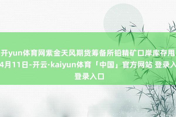 开yun体育网紫金天风期货筹备所　　铅精矿口岸库存甩掉4月11日-开云·kaiyun体育「中国」官方网站 登录入口