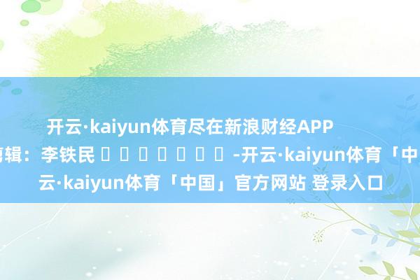 开云·kaiyun体育尽在新浪财经APP            						包袱剪辑：李铁民 							-开云·kaiyun体育「中国」官方网站 登录入口