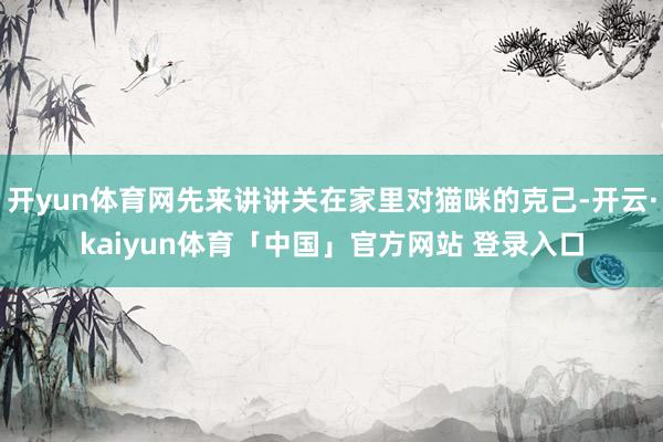 开yun体育网先来讲讲关在家里对猫咪的克己-开云·kaiyun体育「中国」官方网站 登录入口