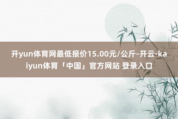 开yun体育网最低报价15.00元/公斤-开云·kaiyun体育「中国」官方网站 登录入口