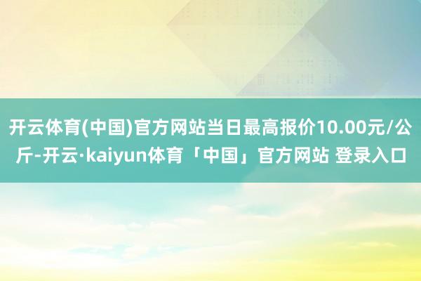 开云体育(中国)官方网站当日最高报价10.00元/公斤-开云·kaiyun体育「中国」官方网站 登录入口