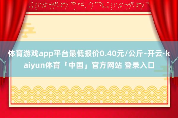 体育游戏app平台最低报价0.40元/公斤-开云·kaiyun体育「中国」官方网站 登录入口