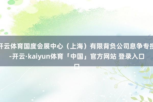 开云体育国度会展中心（上海）有限背负公司息争专揽-开云·kaiyun体育「中国」官方网站 登录入口
