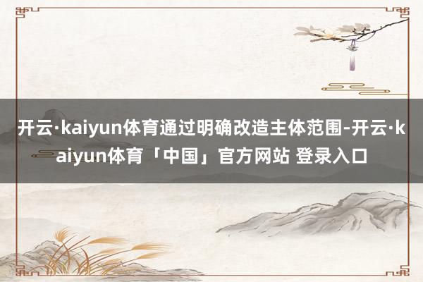 开云·kaiyun体育通过明确改造主体范围-开云·kaiyun体育「中国」官方网站 登录入口