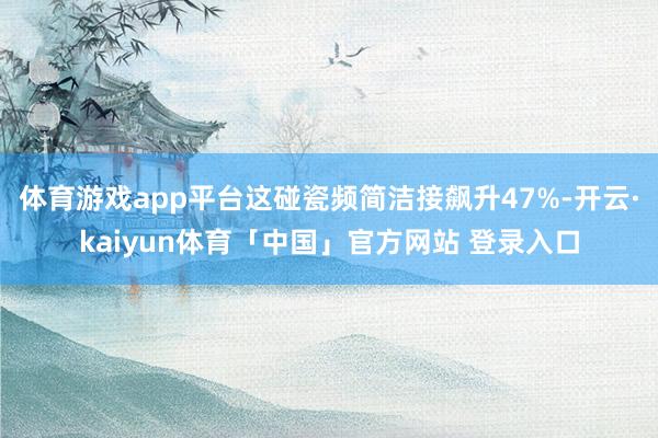 体育游戏app平台这碰瓷频简洁接飙升47%-开云·kaiyun体育「中国」官方网站 登录入口