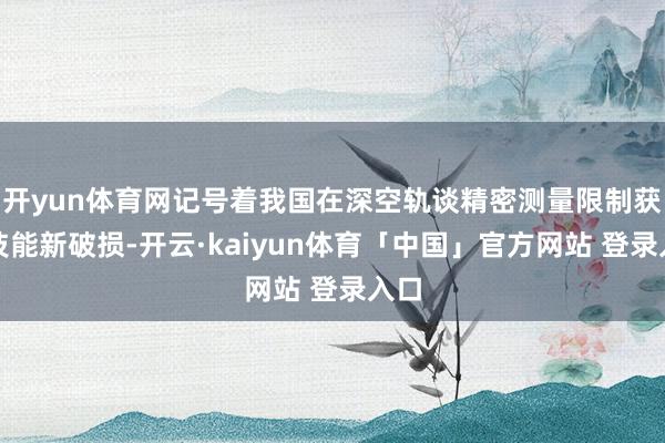 开yun体育网记号着我国在深空轨谈精密测量限制获取技能新破损-开云·kaiyun体育「中国」官方网站 登录入口