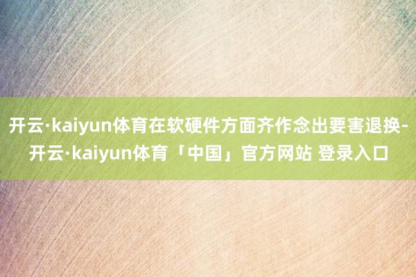 开云·kaiyun体育在软硬件方面齐作念出要害退换-开云·kaiyun体育「中国」官方网站 登录入口
