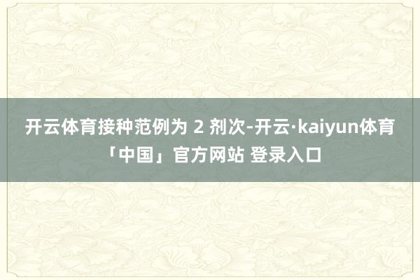 开云体育接种范例为 2 剂次-开云·kaiyun体育「中国」官方网站 登录入口