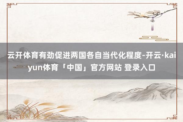 云开体育有劲促进两国各自当代化程度-开云·kaiyun体育「中国」官方网站 登录入口
