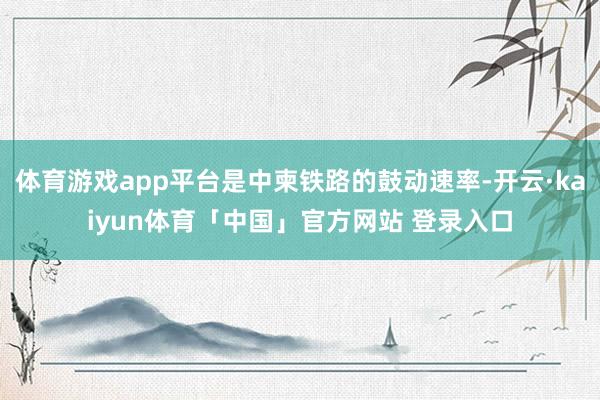 体育游戏app平台是中柬铁路的鼓动速率-开云·kaiyun体育「中国」官方网站 登录入口