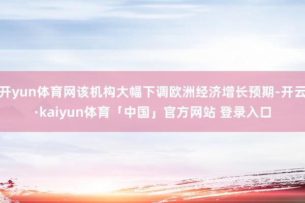 开yun体育网该机构大幅下调欧洲经济增长预期-开云·kaiyun体育「中国」官方网站 登录入口