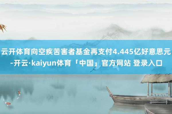云开体育向空疾苦害者基金再支付4.445亿好意思元-开云·kaiyun体育「中国」官方网站 登录入口