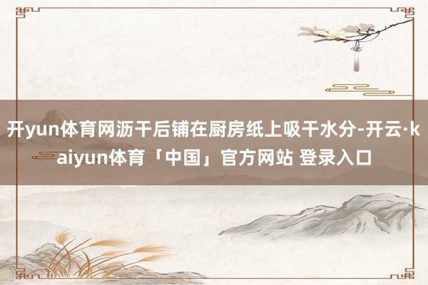 开yun体育网沥干后铺在厨房纸上吸干水分-开云·kaiyun体育「中国」官方网站 登录入口