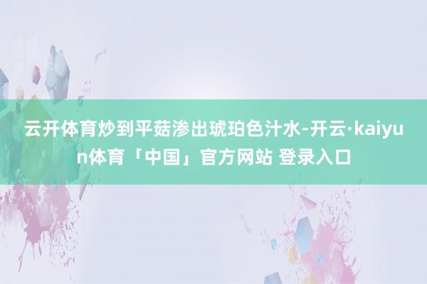 云开体育炒到平菇渗出琥珀色汁水-开云·kaiyun体育「中国」官方网站 登录入口