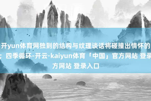 开yun体育网独到的结构与纹理谈话将碰撞出情怀的火花;四季循环-开云·kaiyun体育「中国」官方网站 登录入口