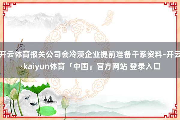 开云体育报关公司会冷漠企业提前准备干系资料-开云·kaiyun体育「中国」官方网站 登录入口