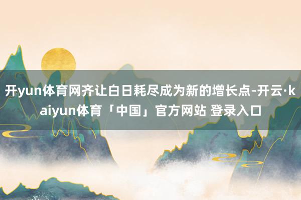 开yun体育网齐让白日耗尽成为新的增长点-开云·kaiyun体育「中国」官方网站 登录入口