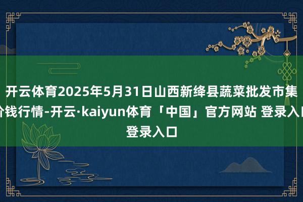 开云体育2025年5月31日山西新绛县蔬菜批发市集价钱行情-开云·kaiyun体育「中国」官方网站 登录入口