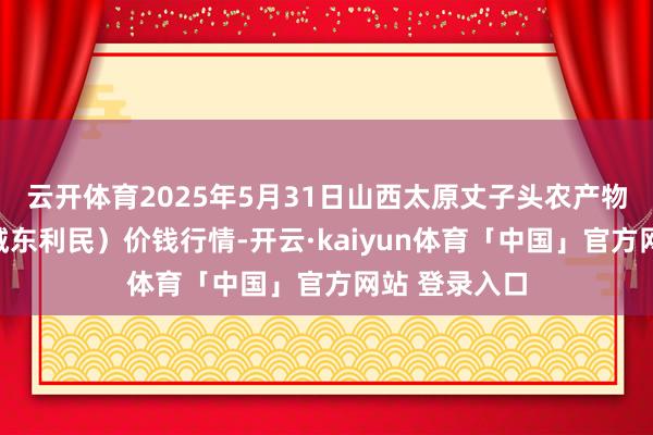 云开体育2025年5月31日山西太原丈子头农产物物流园（原城东利民）价钱行情-开云·kaiyun体育「中国」官方网站 登录入口