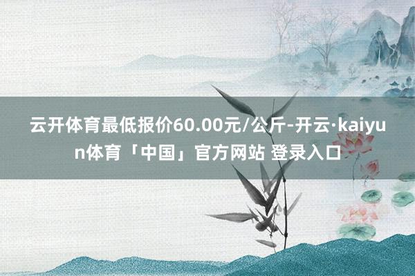 云开体育最低报价60.00元/公斤-开云·kaiyun体育「中国」官方网站 登录入口