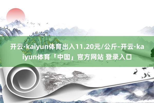 开云·kaiyun体育出入11.20元/公斤-开云·kaiyun体育「中国」官方网站 登录入口