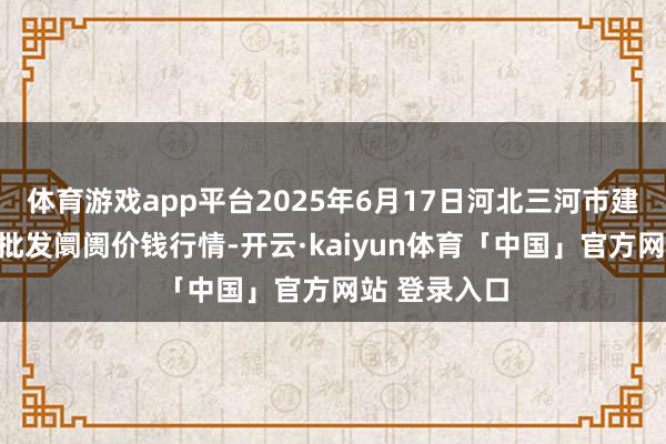 体育游戏app平台2025年6月17日河北三河市建兴农副产物批发阛阓价钱行情-开云·kaiyun体育「中国」官方网站 登录入口