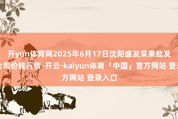 开yun体育网2025年6月17日沈阳盛发菜果批发有限公司价钱行情-开云·kaiyun体育「中国」官方网站 登录入口