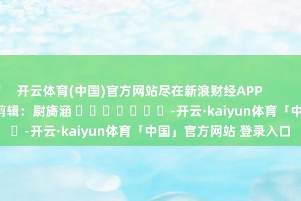 开云体育(中国)官方网站尽在新浪财经APP            						背负剪辑：尉旖涵 							-开云·kaiyun体育「中国」官方网站 登录入口