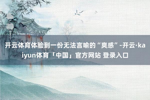 开云体育体验到一份无法言喻的“爽感”-开云·kaiyun体育「中国」官方网站 登录入口