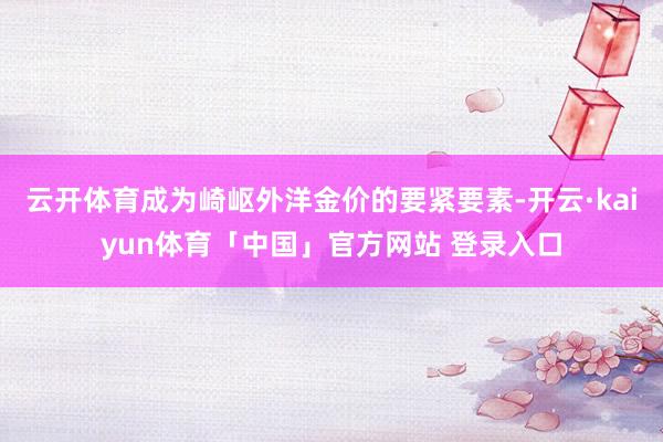 云开体育成为崎岖外洋金价的要紧要素-开云·kaiyun体育「中国」官方网站 登录入口
