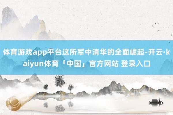 体育游戏app平台这所军中清华的全面崛起-开云·kaiyun体育「中国」官方网站 登录入口