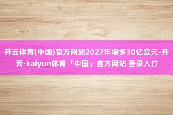 开云体育(中国)官方网站2027年增多30亿欧元-开云·kaiyun体育「中国」官方网站 登录入口