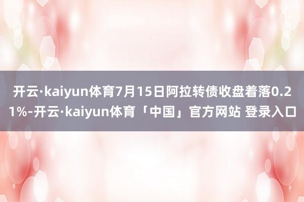 开云·kaiyun体育7月15日阿拉转债收盘着落0.21%-开云·kaiyun体育「中国」官方网站 登录入口