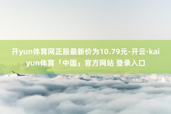 开yun体育网正股最新价为10.79元-开云·kaiyun体育「中国」官方网站 登录入口