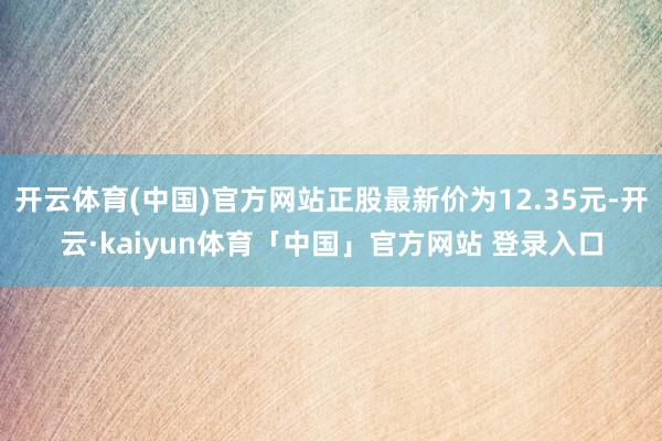 开云体育(中国)官方网站正股最新价为12.35元-开云·kaiyun体育「中国」官方网站 登录入口
