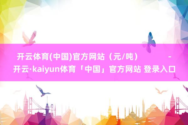 开云体育(中国)官方网站（元/吨）            -开云·kaiyun体育「中国」官方网站 登录入口