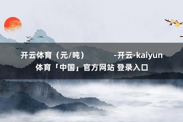 开云体育（元/吨）            -开云·kaiyun体育「中国」官方网站 登录入口