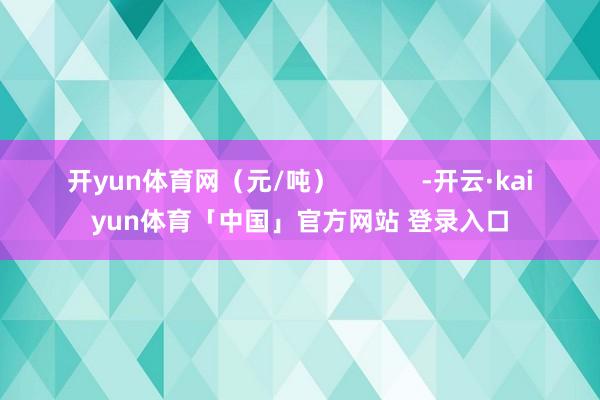 开yun体育网（元/吨）            -开云·kaiyun体育「中国」官方网站 登录入口