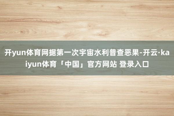 开yun体育网据第一次宇宙水利普查恶果-开云·kaiyun体育「中国」官方网站 登录入口