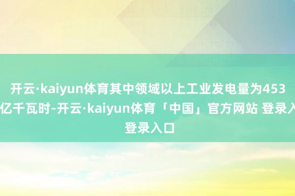 开云·kaiyun体育其中领域以上工业发电量为45371亿千瓦时-开云·kaiyun体育「中国」官方网站 登录入口