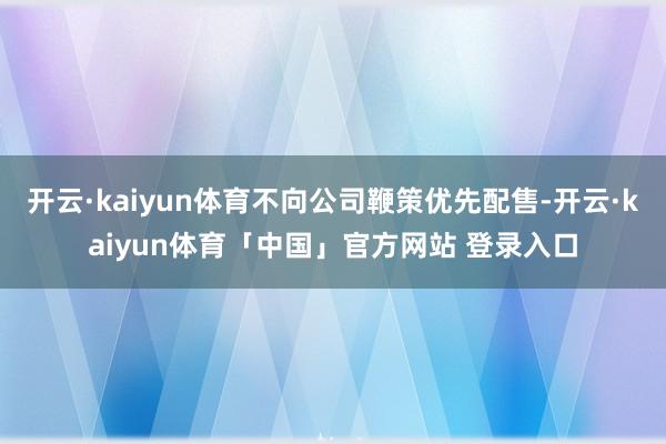 开云·kaiyun体育不向公司鞭策优先配售-开云·kaiyun体育「中国」官方网站 登录入口