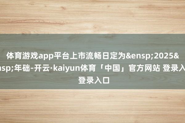 体育游戏app平台上市流畅日定为&ensp;2025&ensp;年础-开云·kaiyun体育「中国」官方网站 登录入口