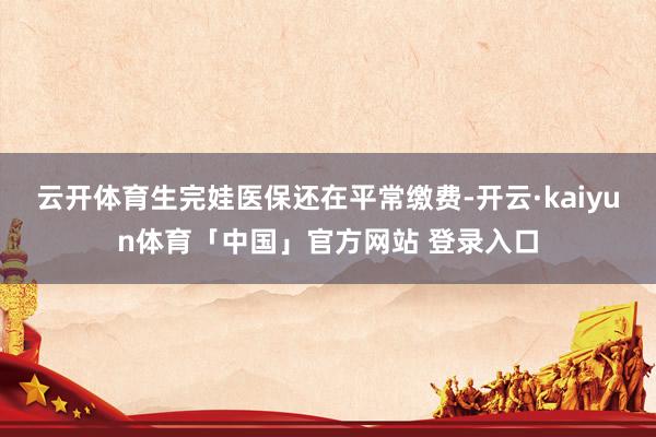 云开体育生完娃医保还在平常缴费-开云·kaiyun体育「中国」官方网站 登录入口