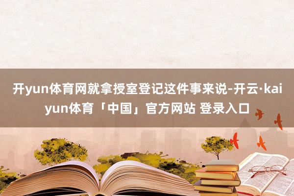 开yun体育网就拿授室登记这件事来说-开云·kaiyun体育「中国」官方网站 登录入口