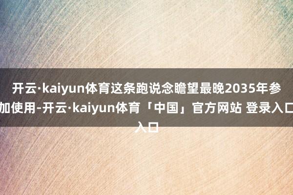 开云·kaiyun体育这条跑说念瞻望最晚2035年参加使用-开云·kaiyun体育「中国」官方网站 登录入口